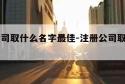 注册公司取什么名字最佳-注册公司取什么名字好