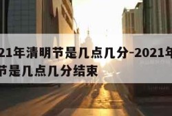 2021年清明节是几点几分-2021年清明节是几点几分结束