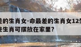 命最差的生肖女-命最差的生肖女12生肖对应哪些生肖可摆放在家里?