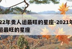 2022年贵人运最旺的星座-2021年贵人运最旺的星座