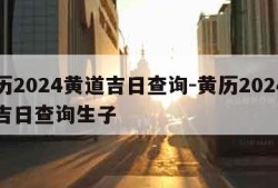 黄历2024黄道吉日查询-黄历2024黄道吉日查询生子