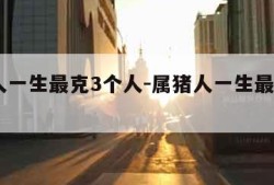 属蛇人一生最克3个人-属猪人一生最克3个人