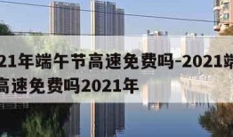 2021年端午节高速免费吗-2021端午节高速免费吗2021年