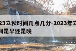 2023立秋时间几点几分-2023年立秋时间是早还是晚