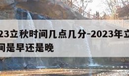 2023立秋时间几点几分-2023年立秋时间是早还是晚