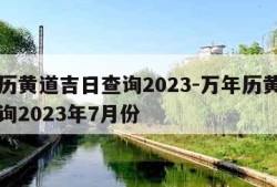 万年历黄道吉日查询2023-万年历黄道吉日查询2023年7月份