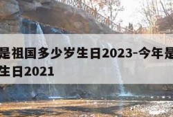 今年是祖国多少岁生日2023-今年是祖国几岁生日2021