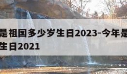 今年是祖国多少岁生日2023-今年是祖国几岁生日2021